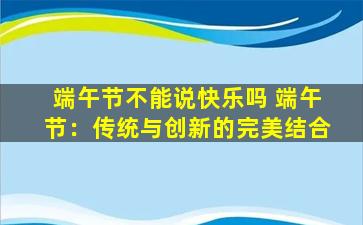 端午节不能说快乐吗 端午节：传统与创新的完美结合